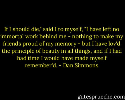 If I should die," said I to myself, "I have left no immortal work behind me - nothing to make my friends proud of my memory - but I have lov'd the principle of beauty in all things, and if I had had time I would have made myself remember'd. - Dan Simmons