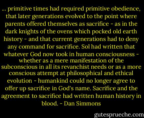 ... primitive times had required primitive obedience, that later generations evolved to the point where parents offered themselves as sacrifice - as in the dark knights of the ovens which pocked old earth history - and that current generations had to deny any command for sacrifice. Sol had written that whatever God now took in human consciousness - whether as a mere manifestation of the subconscious in all its revanchist needs or as a more conscious attempt at philosophical and ethical evolution - humankind could no longer agree to offer up sacrifice in God's name. Sacrifice and the agreement to sacrifice had written human history in blood. - Dan Simmons