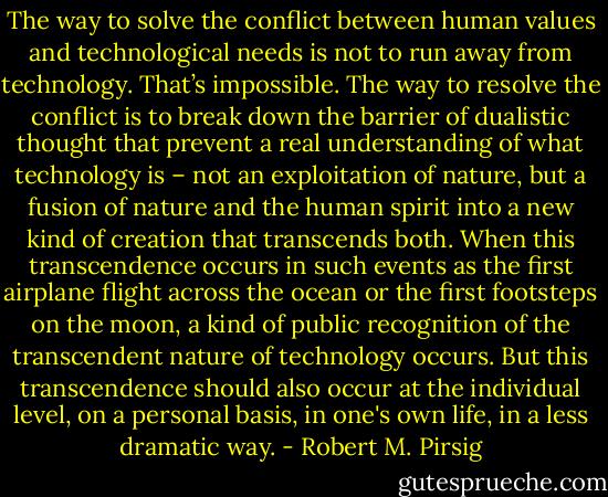 The way to solve the conflict between human values and technological needs is not to run away from technology. That’s impossible. The way to resolve the conflict is to break down the barrier of dualistic thought that prevent a real understanding of what technology is – not an exploitation of nature, but a fusion of nature and the human spirit into a new kind of creation that transcends both. When this transcendence occurs in such events as the first airplane flight across the ocean or the first footsteps on the moon, a kind of public recognition of the transcendent nature of technology occurs. But this transcendence should also occur at the individual level, on a personal basis, in one's own life, in a less dramatic way. - Robert M. Pirsig