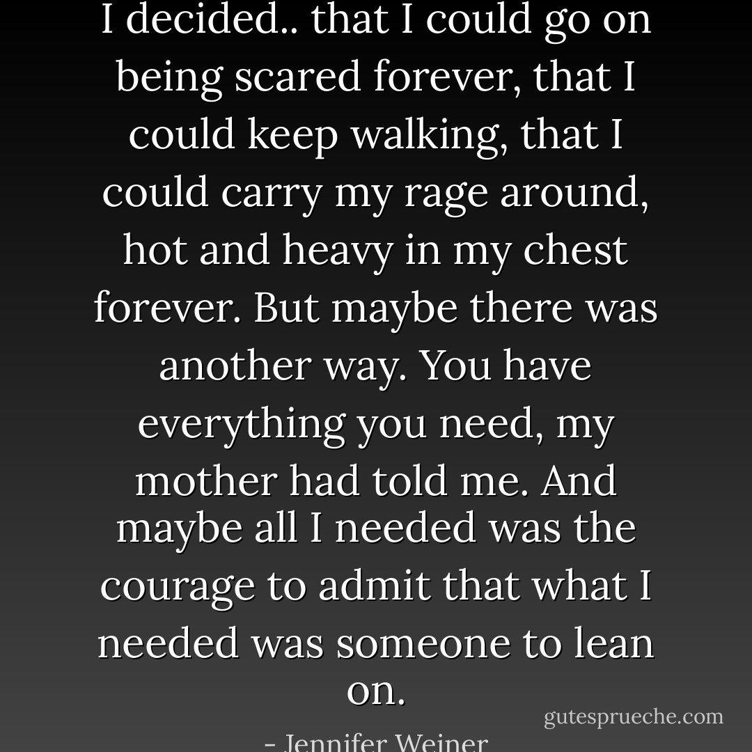 I decided.. that I could go on being scared forever, that I could keep walking, that I could carry my rage around, hot and heavy in my chest forever. But maybe there was another way. You have everything you need, my mother had told me. And maybe all I needed was the courage to admit that what I needed was someone to lean on. - Jennifer Weiner