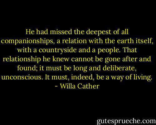 He had missed the deepest of all companionships, a relation with the earth itself, with a countryside and a people. That relationship he knew cannot be gone after and found; it must be long and deliberate, unconscious. It must, indeed, be a way of living. - Willa Cather