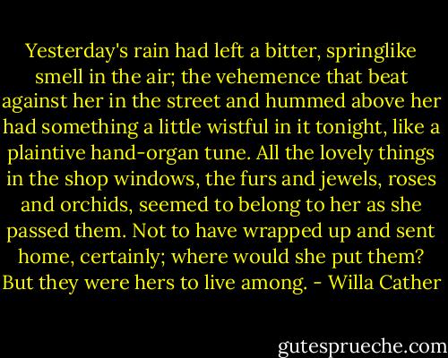 Yesterday's rain had left a bitter, springlike smell in the air; the vehemence that beat against her in the street and hummed above her had something a little wistful in it tonight, like a plaintive hand-organ tune. All the lovely things in the shop windows, the furs and jewels, roses and orchids, seemed to belong to her as she passed them. Not to have wrapped up and sent home, certainly; where would she put them? But they were hers to live among. - Willa Cather