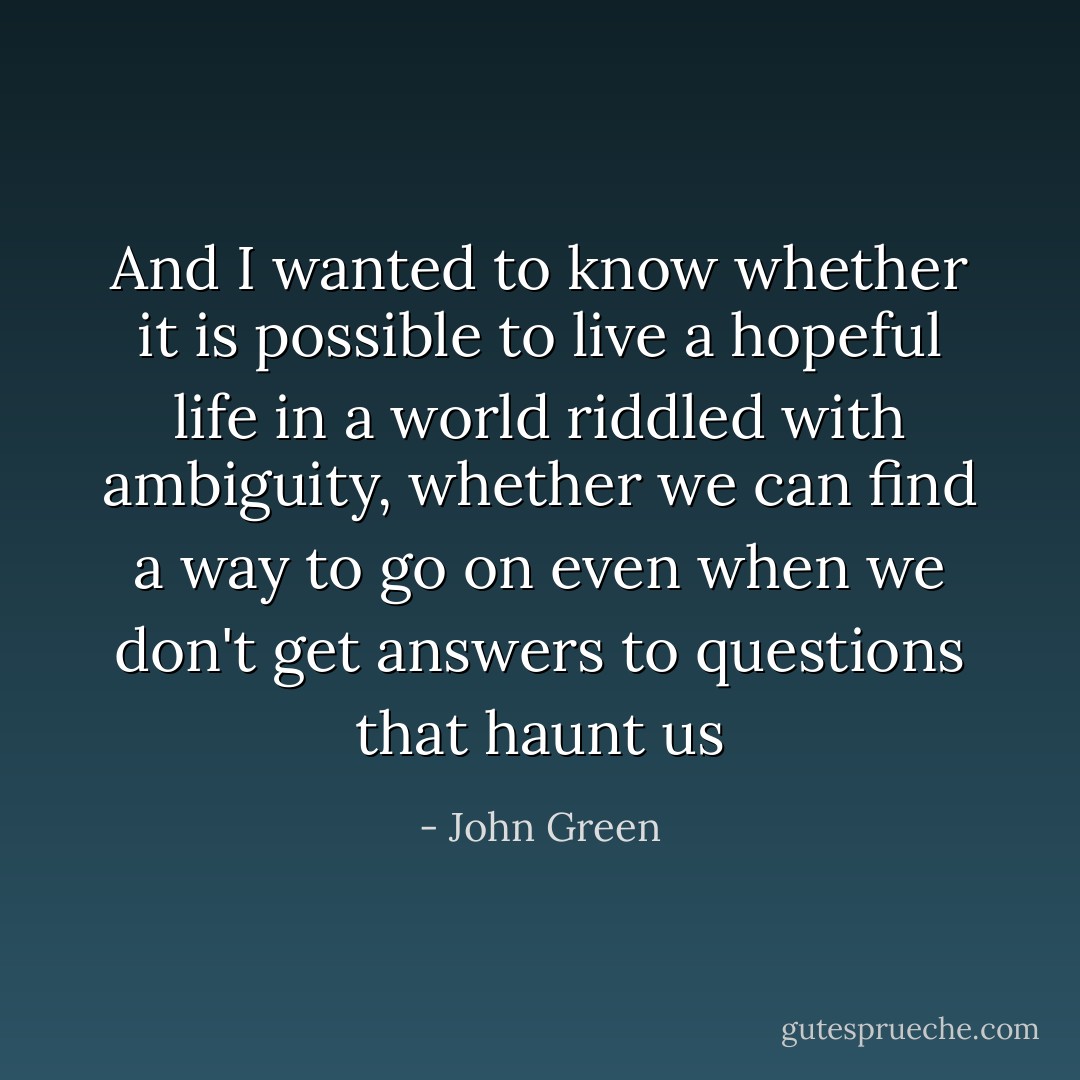 And I wanted to know whether it is possible to live a hopeful life in a world riddled with ambiguity, whether we can find a way to go on even when we don't get answers to questions that haunt us - John Green