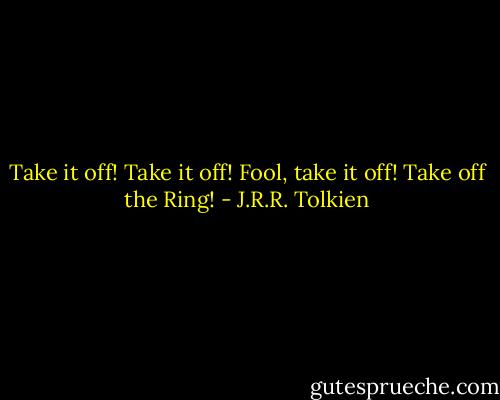 Take it off! Take it off! Fool, take it off! Take off the Ring! - J.R.R. Tolkien