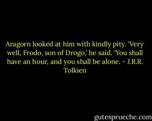 Aragorn looked at him with kindly pity. 'Very well, Frodo, son of Drogo,' he said. 'You shall have an hour, and you shall be alone. - J.R.R. Tolkien