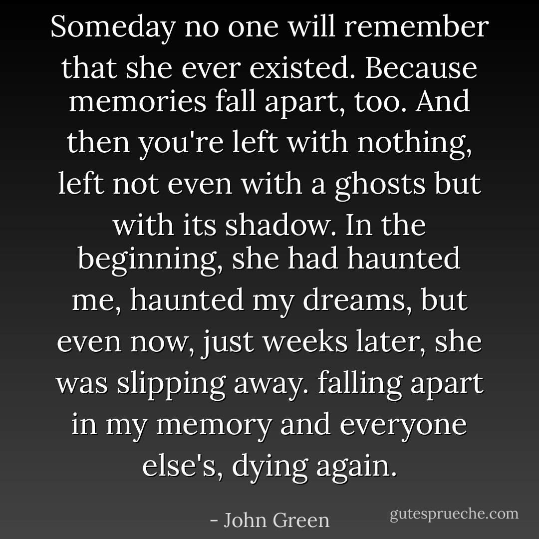 Someday no one will remember that she ever existed. Because memories fall apart, too. And then you're left with nothing, left not even with a ghosts but with its shadow. In the beginning, she had haunted me, haunted my dreams, but even now, just weeks later, she was slipping away. falling apart in my memory and everyone else's, dying again. - John Green