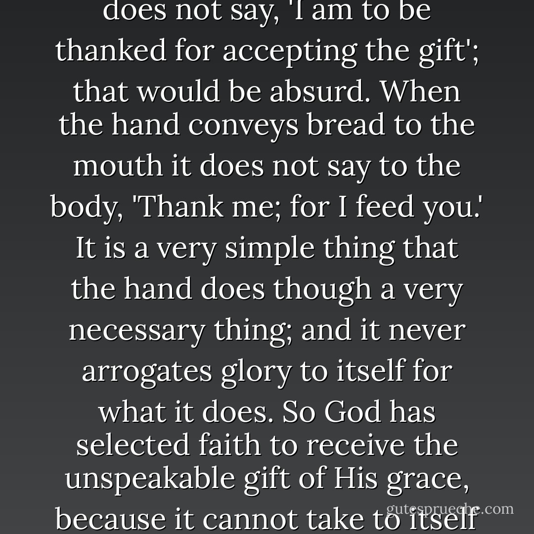 Paul saith, 'Not of works, lest any man should boast.' Now, faith excludes all boasting. The hand which receives charity does not say, 'I am to be thanked for accepting the gift'; that would be absurd. When the hand conveys bread to the mouth it does not say to the body, 'Thank me; for I feed you.' It is a very simple thing that the hand does though a very necessary thing; and it never arrogates glory to itself for what it does. So God has selected faith to receive the unspeakable gift of His grace, because it cannot take to itself any credit, but must adore the gracious God who is the giver of all good. - Charles Haddon Spurgeon