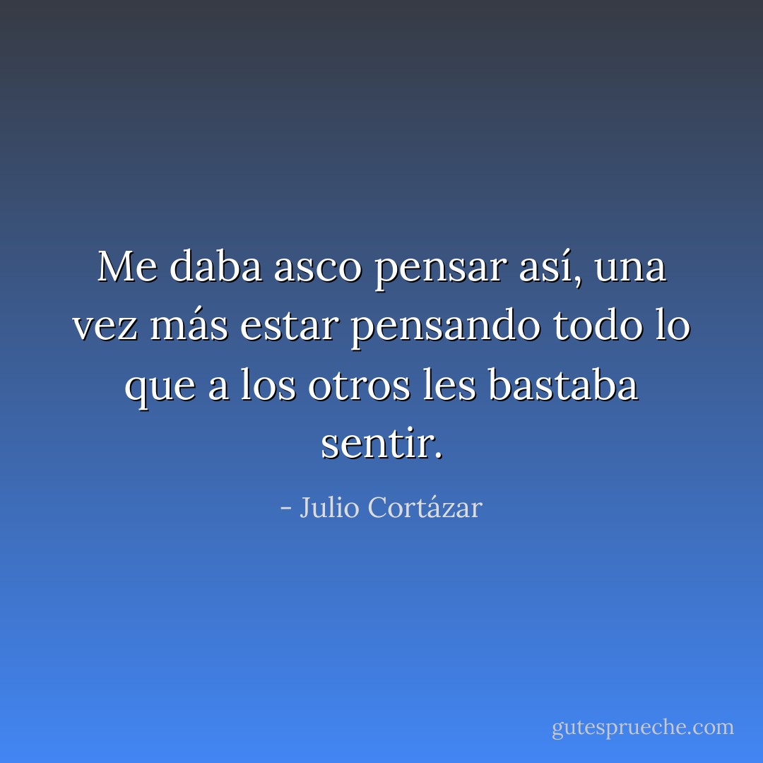 Me daba asco pensar así, una vez más estar pensando todo lo que a los otros les bastaba sentir. - Julio Cortázar