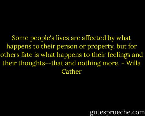 Some people's lives are affected by what happens to their person or property, but for others fate is what happens to their feelings and their thoughts--that and nothing more. - Willa Cather