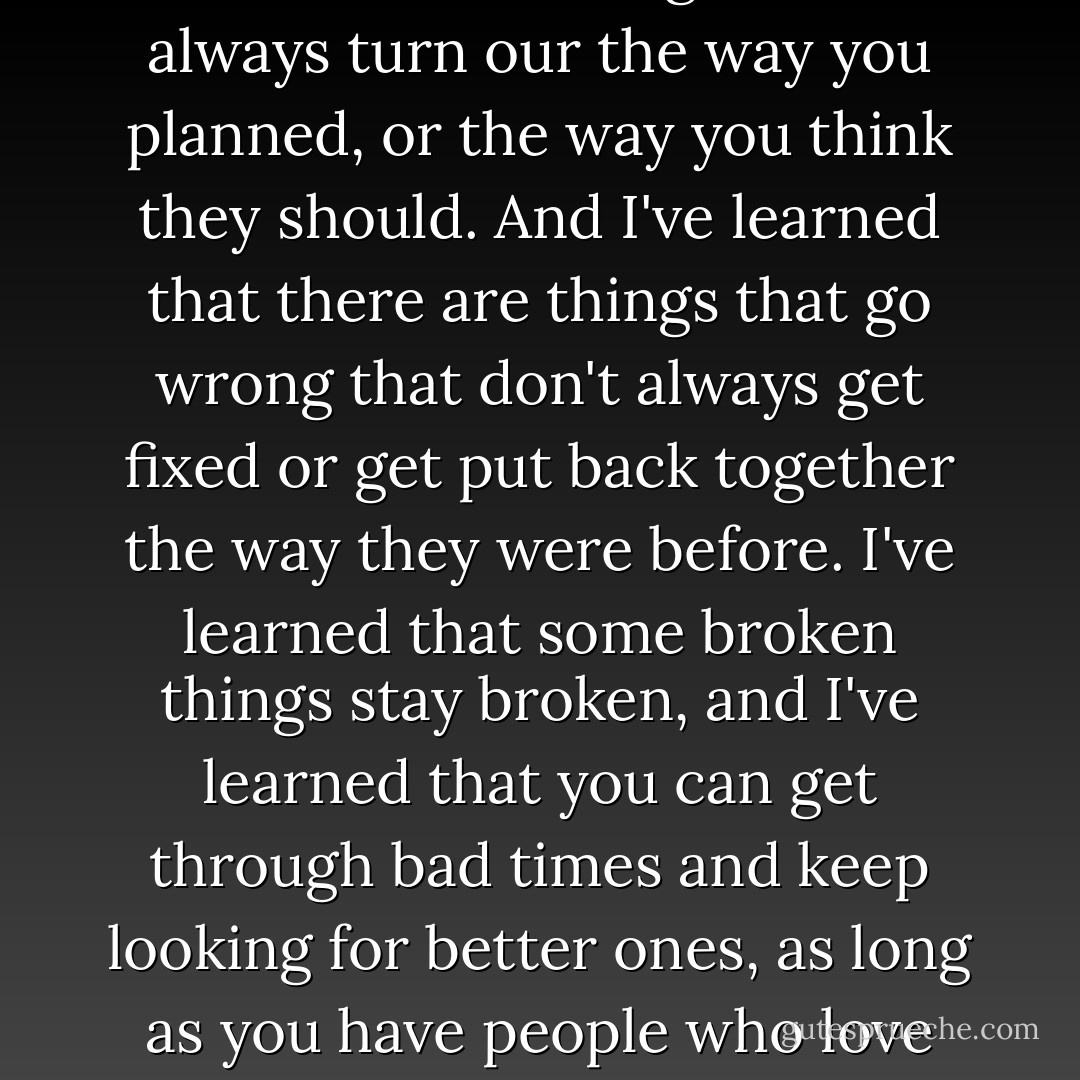 I've learned a lot this year.. I learned that things don't always turn our the way you planned, or the way you think they should. And I've learned that there are things that go wrong that don't always get fixed or get put back together the way they were before. I've learned that some broken things stay broken, and I've learned that you can get through bad times and keep looking for better ones, as long as you have people who love you. - Jennifer Weiner