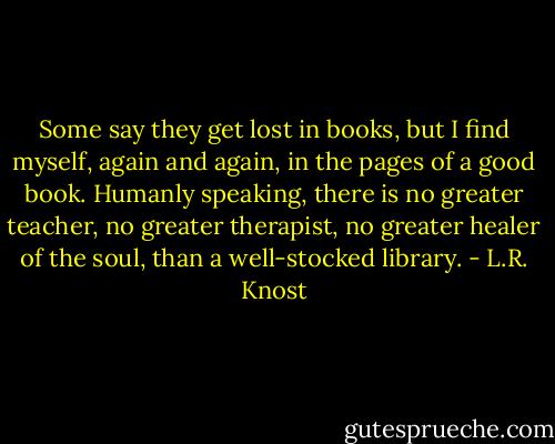 Some say they get lost in books, but I find myself, again and again, in the pages of a good book. Humanly speaking, there is no greater teacher, no greater therapist, no greater healer of the soul, than a well-stocked library. - L.R. Knost