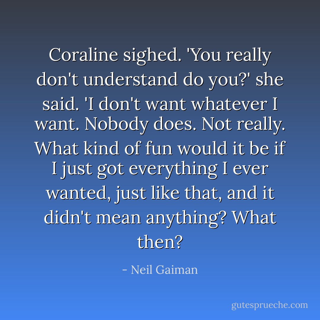 Coraline sighed. 'You really don't understand do you?' she said. 'I don't want whatever I want. Nobody does. Not really. What kind of fun would it be if I just got everything I ever wanted, just like that, and it didn't mean anything? What then? - Neil Gaiman