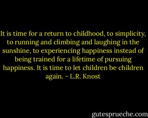 It is time for a return to childhood, to simplicity, to running and climbing and laughing in the sunshine, to experiencing happiness instead of being trained for a lifetime of pursuing happiness. It is time to let children be children again. - L.R. Knost