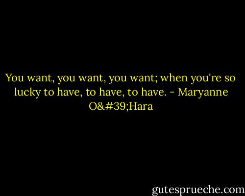 You want, you want, you want; when you're so lucky to have, to have, to have. - Maryanne O'Hara