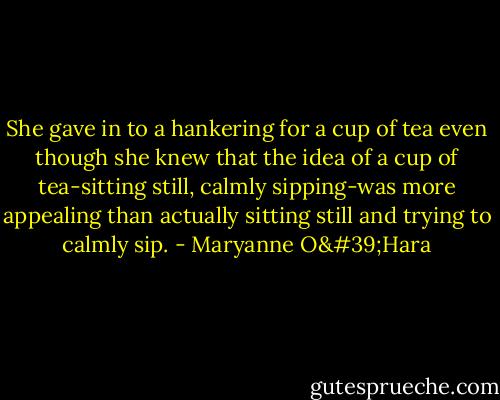 She gave in to a hankering for a cup of tea even though she knew that the idea of a cup of tea-sitting still, calmly sipping-was more appealing than actually sitting still and trying to calmly sip. - Maryanne O'Hara