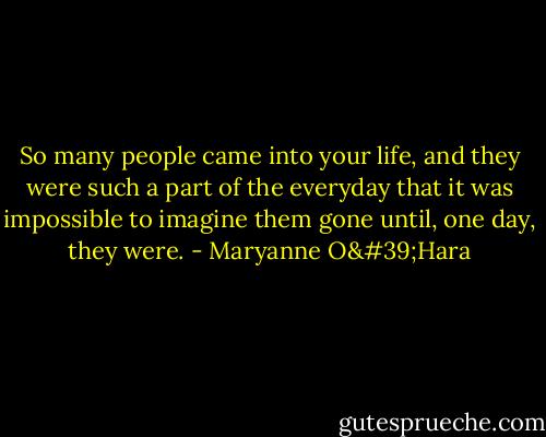 So many people came into your life, and they were such a part of the everyday that it was impossible to imagine them gone until, one day, they were. - Maryanne O'Hara