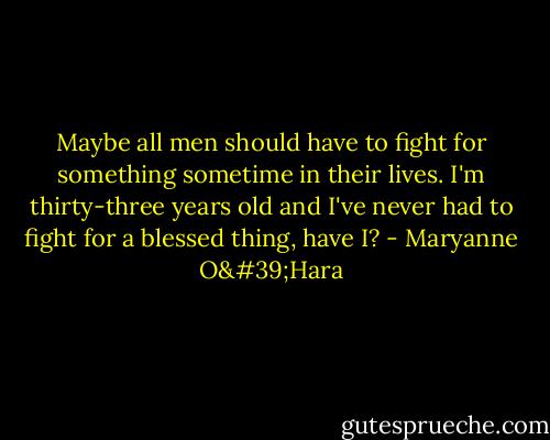 Maybe all men should have to fight for something sometime in their lives. I'm thirty-three years old and I've never had to fight for a blessed thing, have I? - Maryanne O'Hara
