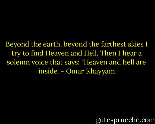 Beyond the earth,<br />beyond the farthest skies<br />I try to find Heaven and Hell.<br />Then I hear a solemn voice that says:<br />"Heaven and hell are inside. - Omar Khayyám