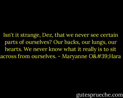 Isn't it strange, Dez, that we never see certain parts of ourselves? Our backs, our lungs, our hearts. We never know what it really is to sit across from ourselves. - Maryanne O'Hara