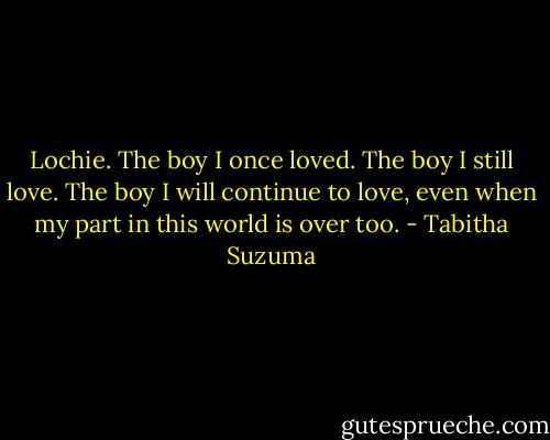 Lochie. The boy I once loved. The boy I still love. The boy I will continue to love, even when my part in this world is over too. - Tabitha Suzuma
