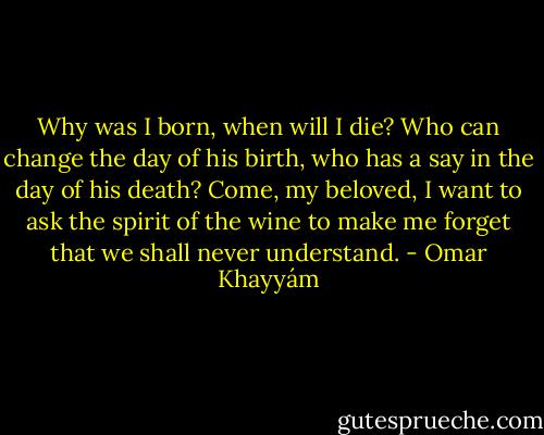 Why was I born, when will I die?<br />Who can change the day of his birth,<br />who has a say in the day of his death?<br />Come, my beloved, I want to ask the spirit<br />of the wine to make me forget that we<br />shall never understand. - Omar Khayyám