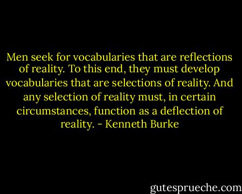 Men seek for vocabularies that are reflections of reality. To this end, they must develop vocabularies that are selections of reality. And any selection of reality must, in certain circumstances, function as a deflection of reality. - Kenneth Burke
