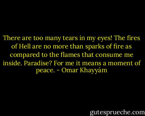 There are too many tears in my eyes!<br />The fires of Hell are no more than sparks of fire<br />as compared to the flames that consume me inside.<br />Paradise? For me it means<br />a moment of peace. - Omar Khayyám