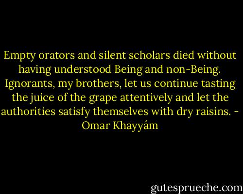 Empty orators and silent scholars<br />died without having understood Being and non-Being.<br />Ignorants, my brothers, let us continue tasting<br />the juice of the grape attentively and let<br />the authorities satisfy themselves<br />with dry raisins. - Omar Khayyám
