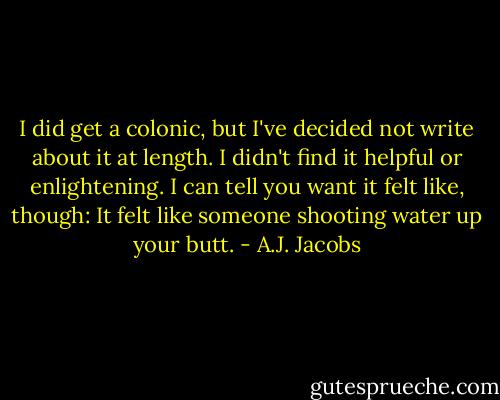 I did get a colonic, but I've decided not write about it at length. I didn't find it helpful or enlightening. I can tell you want it felt like, though: It felt like someone shooting water up your butt. - A.J. Jacobs