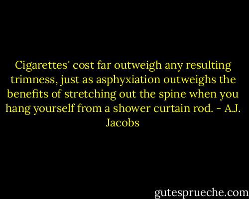 Cigarettes' cost far outweigh any resulting trimness, just as asphyxiation outweighs the benefits of stretching out the spine when you hang yourself from a shower curtain rod. - A.J. Jacobs