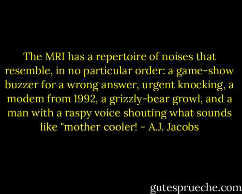 The MRI has a repertoire of noises that resemble, in no particular order: a game-show buzzer for a wrong answer, urgent knocking, a modem from 1992, a grizzly-bear growl, and a man with a raspy voice shouting what sounds like "mother cooler! - A.J. Jacobs