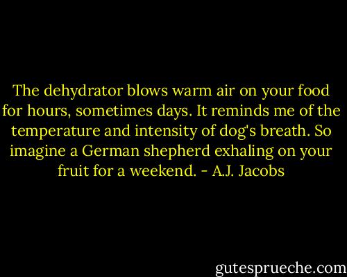 The dehydrator blows warm air on your food for hours, sometimes days. It reminds me of the temperature and intensity of dog's breath. So imagine a German shepherd exhaling on your fruit for a weekend. - A.J. Jacobs