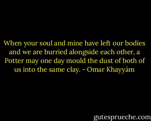 When your soul and mine<br />have left our bodies and we are<br />burried alongside each other,<br />a Potter may one day mould<br />the dust of both of us<br />into the same clay. - Omar Khayyám