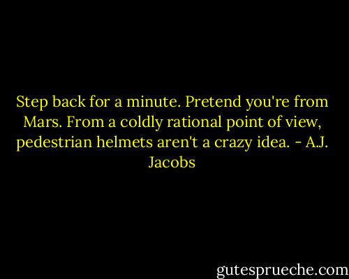 Step back for a minute. Pretend you're from Mars. From a coldly rational point of view, pedestrian helmets aren't a crazy idea. - A.J. Jacobs