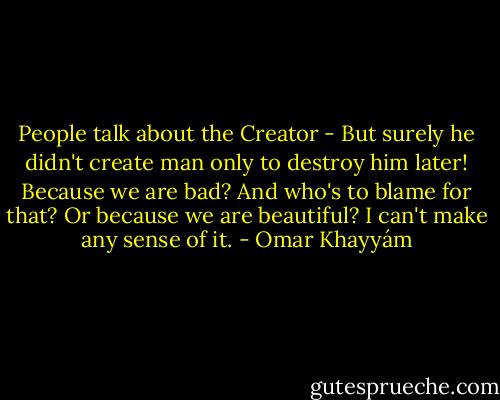 People talk about the Creator -<br />But surely he didn't create man only<br />to destroy him later! Because we are bad? And<br />who's to blame for that? Or because we are beautiful?<br />I can't make any sense of it. - Omar Khayyám