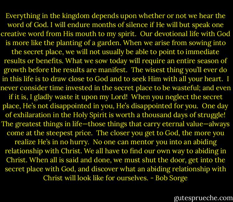 Everything in the kingdom depends upon whether or not we hear the word of God. I will endure months of silence if He will but speak one creative word from His mouth to my spirit.<br /><br />Our devotional life with God is more like the planting of a garden. When we arise from sowing into the secret place, we will not usually be able to point to immediate results or benefits. What we sow today will require an entire season of growth before the results are manifest.<br /><br />The wisest thing you’ll ever do in this life is to draw close to God and to seek Him with all your heart.<br /><br />I never consider time invested in the secret place to be wasteful; and even if it is, I gladly waste it upon my Lord!<br /><br />When you neglect the secret place, He’s not disappointed in you, He’s disappointed for you.<br /><br />One day of exhilaration in the Holy Spirit is worth a thousand days of struggle! The greatest things in life—those things that carry eternal value—always come at the steepest price.<br /><br />The closer you get to God, the more you realize He’s in no hurry.<br /><br />No one can mentor you into an abiding relationship with Christ. We all have to find our own way to abiding in Christ. When all is said and done, we must shut the door, get into the secret place with God, and discover what an abiding relationship with Christ will look like for ourselves. - Bob Sorge