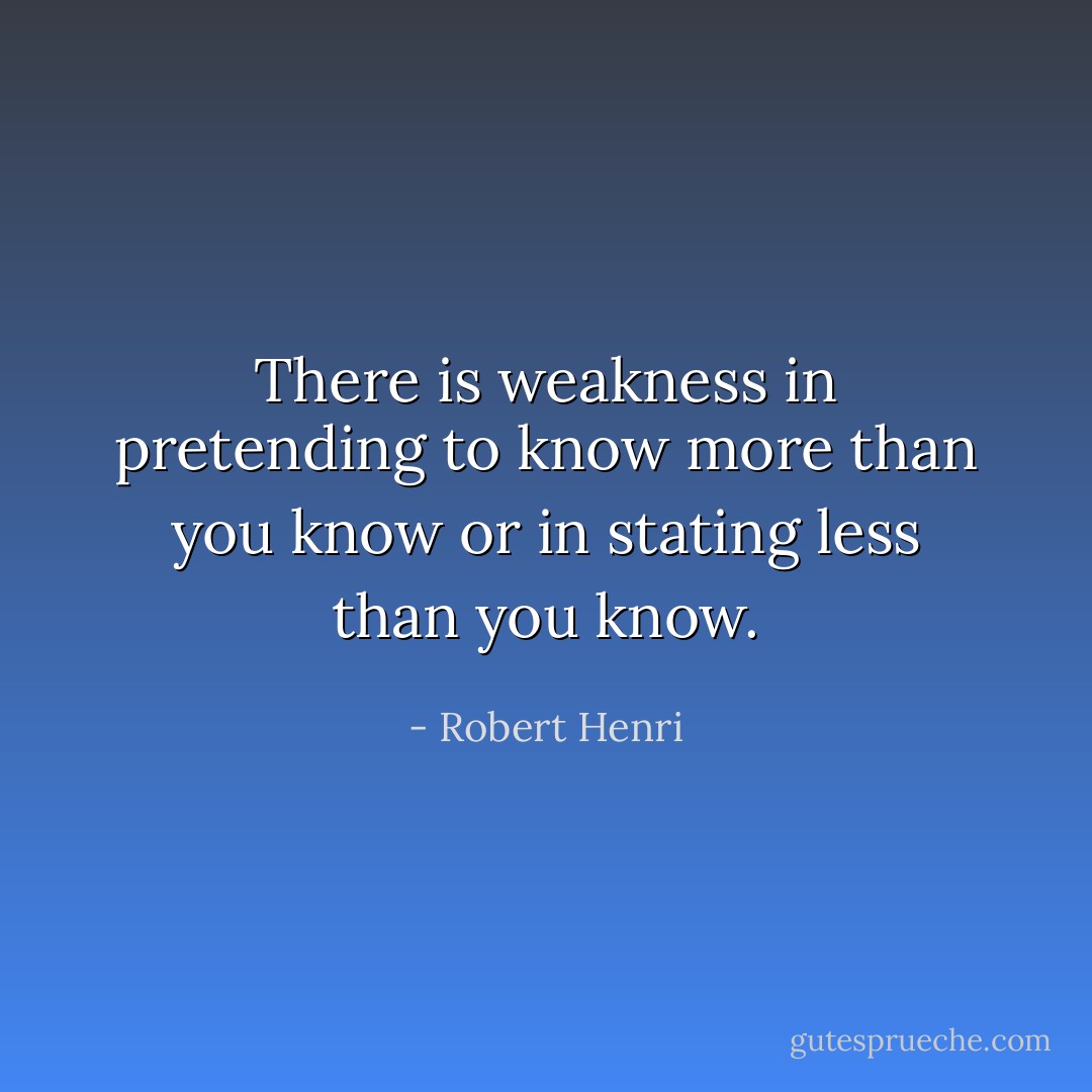 There is weakness in pretending to know more than you know or in stating less than you know. - Robert Henri