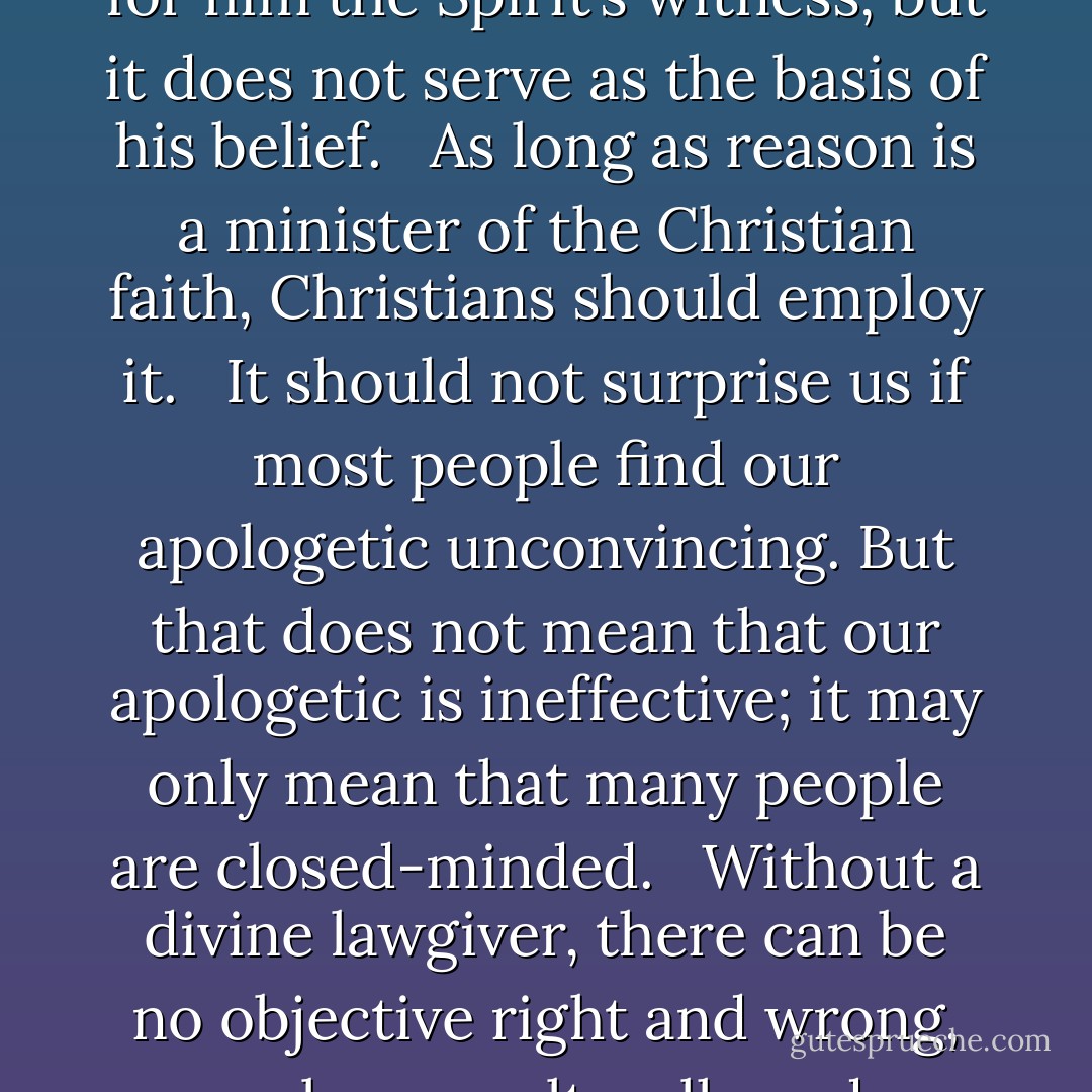 Certainty is an unrealistic and unattainable ideal. <br /><br />We need to have pastors who are schooled in apologetics and engaged intellectually with our culture so as to shepherd their flock amidst the wolves. <br /><br />People who simply ride the roller coaster of emotional experience are cheating themselves out of a deeper and richer Christian faith by neglecting the intellectual side of that faith. They know little of the riches of deep understanding of Christian truth, of the confidence inspired by the discovery that one’s faith is logical and fits the facts of experience, and of the stability brought to one’s life by the conviction that one’s faith is objectively true.<br /><br />God could not possibly have intended that reason should be the faculty to lead us to faith, for faith cannot hang indefinitely in suspense while reason cautiously weighs and reweighs arguments. The Scriptures teach, on the contrary, that the way to God is by means of the heart, not by means of the intellect.<br /><br />When a person refuses to come to Christ, it is never just because of lack of evidence or because of intellectual difficulties: at root, he refuses to come because he willingly ignores and rejects the drawing of God’s Spirit on his heart. unbelief is at root a spiritual, not an intellectual, problem. Sometimes an unbeliever will throw up an intellectual smoke screen so that he can avoid personal, existential involvement with the gospel. In such a case, further argumentation may be futile and counterproductive, and we need to be sensitive to moments when apologetics is and is not appropriate. <br /><br />A person who knows that Christianity is true on the basis of the witness of the Spirit may also have a sound apologetic which reinforces or confirms for him the Spirit’s witness, but it does not serve as the basis of his belief. <br /><br />As long as reason is a minister of the Christian faith, Christians should employ it. <br /><br />It should not surprise us if most people find our apologetic unconvincing. But that does not mean that our apologetic is ineffective; it may only mean that many people are closed-minded. <br /><br />Without a divine lawgiver, there can be no objective right and wrong, only our culturally and personally relative, subjective judgments. This means that it is impossible to condemn war, oppression, or crime as evil. Nor can one praise brotherhood, equality, and love as good. For in a universe without God, good and evil do not exist—there is only the bare valueless fact of existence, and there is no one to say that you are right and I am wrong. <br /><br />No atheist or agnostic really lives consistently with his worldview. In some way he affirms meaning, value, or purpose without an adequate basis. It is our job to discover those areas and lovingly show him where those beliefs are groundless. <br /><br />We are witnesses to a mighty struggle for the mind and soul of America in our day, and Christians cannot be indifferent to it. <br /><br />If moral values are gradually discovered, not invented, then our gradual and fallible apprehension of the moral realm no more undermines the objective reality of that realm than our gradual, fallible apprehension of the physical world undermines the objectivity of that realm. <br /><br />God has given evidence sufficiently clear for those with an open heart, but sufficiently vague so as not to compel those whose hearts are closed. <br /><br />Because of the need for instruction and personal devotion, these writings must have been copied many times, which increases the chances of preserving the original text. In fact, no other ancient work is available in so many copies and languages, and yet all these various versions agree in content. The text has also remained unmarred by heretical additions. The abundance of manuscripts over a wide geographical distribution demonstrates that the text has been transmitted with only trifling discrepancies. - William Lane Craig
