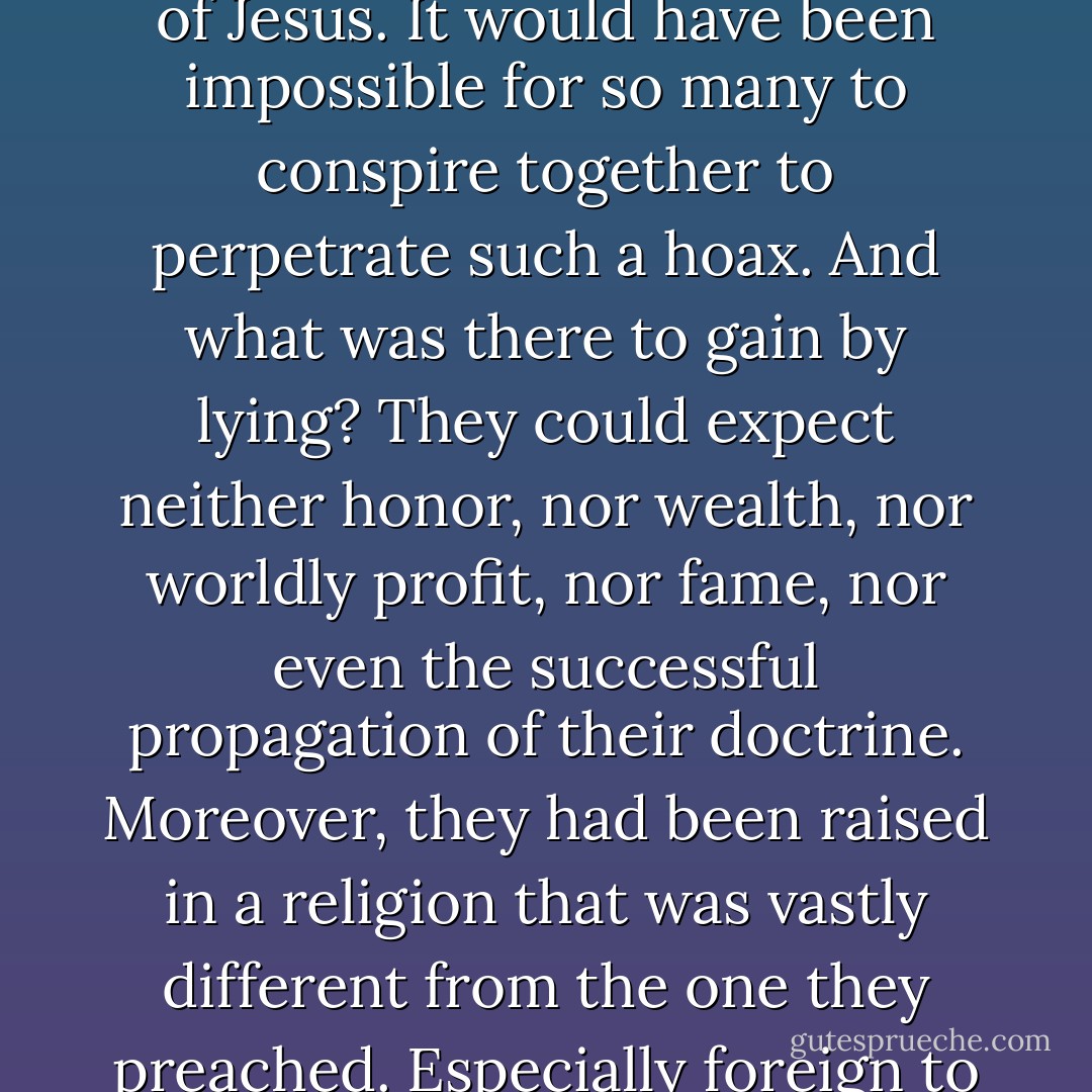The Gospels were written in such temporal and geographical proximity to the events they record that it would have been almost impossible to fabricate events. Anyone who cared to could have checked out the accuracy of what they reported. The fact that the disciples were able to proclaim the resurrection in Jerusalem in the face of their enemies a few weeks after the crucifixion shows that what they proclaimed was true, for they could never have proclaimed the resurrection under such circumstances had it not occurred. <br /><br />The Gospels could not have been corrupted without a great outcry on the part of orthodox Christians. Against the idea that there could have been a deliberate falsifying of the text, no one could have corrupted all the manuscripts. Moreover, there is no precise time when the falsification could have occurred, since, as we have seen, the New Testament books are cited by the church fathers in regular and close succession. The text could not have been falsified before all external testimony, since then the apostles were still alive and could repudiate any such tampering with the Gospels. <br /><br />The miracles of Jesus were witnessed by hundreds of people, friends and enemies alike; that the apostles had the ability to testify accurately to what they saw; that the apostles were of such doubtless honesty and sincerity as to place them above suspicion of fraud; that the apostles, though of low estate, nevertheless had comfort and life itself to lose in proclaiming the gospel; and that the events to which they testified took place in the civilized part of the world under the Roman Empire, in Jerusalem, the capital city of the Jewish nation. Thus, there is no reason to doubt the apostles’ testimony concerning the miracles and resurrection of Jesus. It would have been impossible for so many to conspire together to perpetrate such a hoax. And what was there to gain by lying? They could expect neither honor, nor wealth, nor worldly profit, nor fame, nor even the successful propagation of their doctrine. Moreover, they had been raised in a religion that was vastly different from the one they preached. Especially foreign to them was the idea of the death and resurrection of the Jewish Messiah. This militates against their concocting this idea. The Jewish laws against deceit and false testimony were very severe, which fact would act as a deterrent to fraud. <br /><br />Suppose that no resurrection or miracles occurred: how then could a dozen men, poor, coarse, and apprehensive, turn the world upside down? If Jesus did not rise from the dead, declares Ditton, then either we must believe that a small, unlearned band of deceivers overcame the powers of the world and preached an incredible doctrine over the face of the whole earth, which in turn received this fiction as the sacred truth of God; or else, if they were not deceivers, but enthusiasts, we must believe that these extremists, carried along by the impetus of extravagant fancy, managed to spread a falsity that not only common folk, but statesmen and philosophers as well, embraced as the sober truth. Because such a scenario is simply unbelievable, the message of the apostles, which gave birth to Christianity, must be true.<br /><br />Belief in Jesus’ resurrection flourished in the very city where Jesus had been publicly crucified. If the people of Jerusalem thought that Jesus’ body was in the tomb, few would have been prepared to believe such nonsense as that Jesus had been raised from the dead. And, even if they had so believed, the Jewish authorities would have exposed the whole affair simply by pointing to Jesus’ tomb or perhaps even exhuming the body as decisive proof that Jesus had not been raised. <br /><br />Three great, independently established facts—the empty tomb, the resurrection appearances, and the origin of the Christian faith—all point to the same marvelous conclusion: that God raised Jesus from the dead. - William Lane Craig