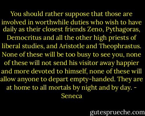 You should rather suppose that those are involved in worthwhile duties who wish to have daily as their closest friends Zeno, Pythagoras, Democritus and all the other high priests of liberal studies, and Aristotle and Theophrastus. None of these will be too busy to see you, none of these will not send his visitor away happier and more devoted to himself, none of these will allow anyone to depart empty-handed. They are at home to all mortals by night and by day. - Seneca