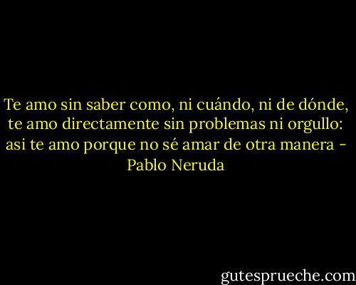Te amo sin saber como, ni cuándo, ni de dónde,<br />te amo directamente sin problemas ni orgullo:<br />asi te amo porque no sé amar de otra manera - Pablo Neruda