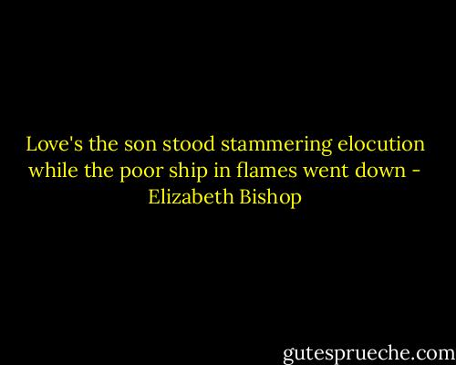 Love's the son<br />stood stammering elocution<br />while the poor ship in flames went down - Elizabeth Bishop