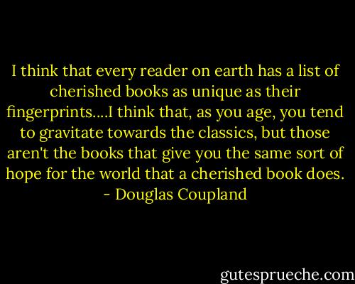 I think that every reader on earth has a list of cherished books as unique as their fingerprints....I think that, as you age, you tend to gravitate towards the classics, but those aren't the books that give you the same sort of hope for the world that a cherished book does. - Douglas Coupland