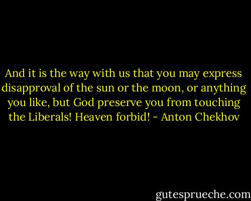 And it is the way with us that you may express disapproval of the sun or the moon, or anything you like, but God preserve you from touching the Liberals! Heaven forbid! - Anton Chekhov