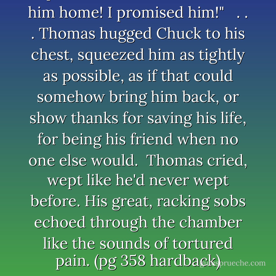I promised I'd save him, take him home! I promised him!" <br /><br />. . . Thomas hugged Chuck to his chest, squeezed him as tightly as possible, as if that could somehow bring him back, or show thanks for saving his life, for being his friend when no one else would.<br /><br />Thomas cried, wept like he'd never wept before. His great, racking sobs echoed through the chamber like the sounds of tortured pain. (pg 358 hardback) - James Dashner