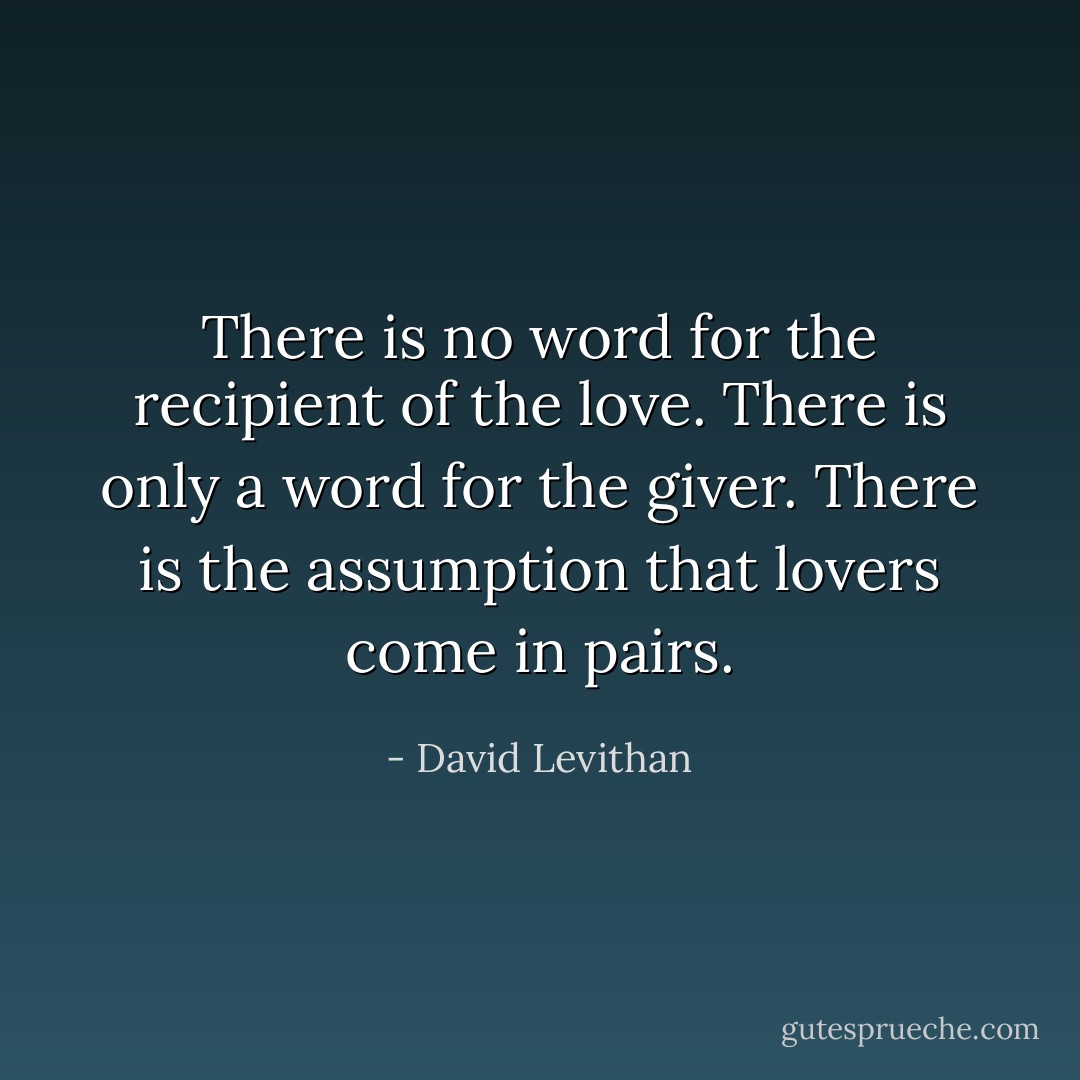 There is no word for the recipient of the love. There is only a word for the giver. There is the assumption that lovers come in pairs. - David Levithan