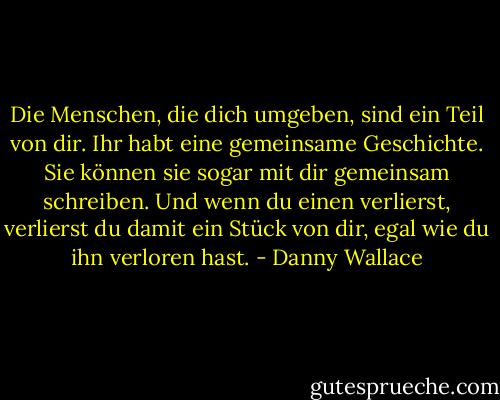 Die Menschen, die dich umgeben, sind ein Teil von dir. Ihr habt eine gemeinsame Geschichte. Sie können sie sogar mit dir gemeinsam schreiben. Und wenn du einen verlierst, verlierst du damit ein Stück von dir, egal wie du ihn verloren hast. - Danny Wallace