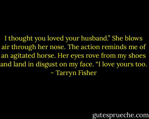 I thought you loved your husband.” She blows air through her nose.<br />The action reminds me of an agitated horse. Her eyes rove from my shoes and land in disgust on my face. “I love yours too. - Tarryn Fisher