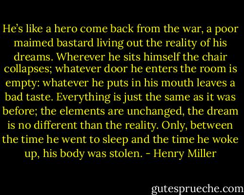 He’s like a hero come back from the<br />war, a poor maimed bastard living out the reality of his dreams.<br />Wherever he sits himself the chair collapses; whatever door he<br />enters the room is empty: whatever he puts in his mouth leaves a<br />bad taste. Everything is just the same as it was before; the<br />elements are unchanged, the dream is no different than the reality.<br />Only, between the time he went to sleep and the time he woke up,<br />his body was stolen. - Henry Miller