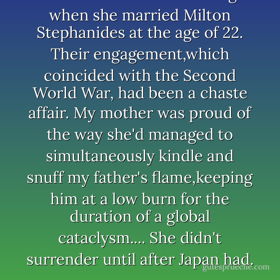 Tessio Zizmo had been a virgin when she married Milton Stephanides at the age of 22. Their engagement,which coincided with the Second World War, had been a chaste affair. My mother was proud of the way she'd managed to simultaneously kindle and snuff my father's flame,keeping him at a low burn for the duration of a global cataclysm.... She didn't surrender until after Japan had. - Jeffrey Eugenides